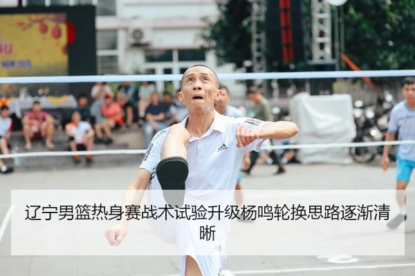 辽宁男篮热身赛战术试验升级杨鸣轮换思路逐渐清晰